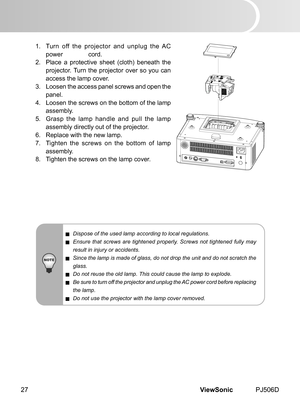 Page 32
ViewSonic	 PJ506D27

1.	 	 Turn 	 off 	 the 	 projector 	 and 	 unplug 	 the 	 AC 	
power	 	 cord.
2.	 	 Place 	 a 	 protect  ve 	 sheet 	 (cloth) 	 beneath 	 the 	
projector.	 Turn 	 the 	 projector 	 over 	 so 	 you 	 can 	
access	 the 	 lamp 	 cover.
3.	 	 Loosen 	 the 	 access 	 panel 	 screws 	 and 	 open 	 the 	
panel.
4.	 	 Loosen 	 the 	 screws 	 on 	 the 	 bottom 	 of 	 the 	 lamp 	
assembly.
5.	 	 Grasp 	 the 	 lamp 	 handle 	 and 	 pull 	 the 	 lamp 	
assembly	 d  rectly 	 out 	 of...