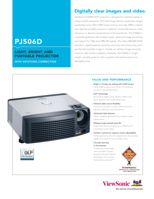 Page 1ViewSonic’s PJ506D DLP®projector is designed to meet the needs of
today’s mobile presenters. DLP technology delivers crystal-clear images
and brilliant color. With 2,000 lumens and an ultra-high 2000:1 contrast
ratio (typ) this portable projector is ideal for  multimedia lessons in the
classroom or dynamic presentations in the boardroom. The PJ506D is 
a versatile performer with multiple inputs, advanced image processing
and support for 720p and 1080i HD signals. The native 800x600 SVGA
resolution,...