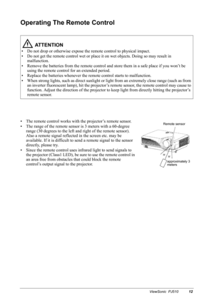 Page 15ViewSonic  PJ51012
Operating The Remote Control
• The remote control works with the projector’s remote sensor.
• The range of the remote sensor is 3 meters with a 60-degree 
range (30 degrees to the left and right of the remote sensor). 
Also a remote signal reflected in the screen etc. may be 
available. If it is difficult to send a remote signal to the sensor 
directly, please try.
• Since the remote control uses infrared light to send signals to 
the projector (Class1 LED), be sure to use the remote...