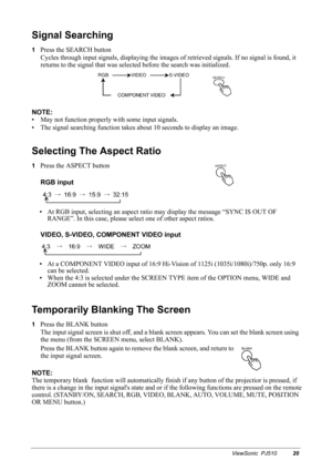 Page 23ViewSonic  PJ51020
Signal Searching
1Press the SEARCH button
Cycles through input signals, displaying  the images of retrieved signa ls. If no signal is found, it 
returns to the signal that was selected  before the search was initialized.
NOTE:
• May not function properly with some input signals.
• The signal searching function takes about 10 seconds to display an image.
Selecting The Aspect Ratio
1Press the ASPECT button RGB input
•At RGB input, selecting an aspect ratio may display the message “SYNC...