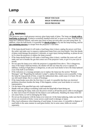 Page 33ViewSonic  PJ51030
Lamp
     HIGH VOLTAGE
HIGH TEMPERATURE
HIGH PRESSURE
 WA R N I N G
The projector uses a high-pressure mercury glass lamp made of glass. The lamp can break with a 
loud bang, or burn out, if jolted or scratched, handled while hot, or worn over time. Note that each 
lamp has a different lifetime, and some may burst or burn out soon after you start using them. In 
addition, when the bulb bursts, it is possible for shards of glass
 to fly into the lamp housing, and for 
gas containing...