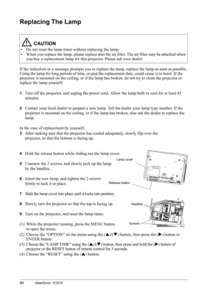 Page 3431ViewSonic  PJ510
Replacing The Lamp 
If the indicators or a message prompts you to replace the lamp, replace the lamp as soon as possible. 
Using the lamp for long periods of time, or past the replacement date, could cause it to burst. If the 
projector is mounted on the ceiling, or if the lamp has broken, do not try to clean the projector or 
replace the lamp yourself.
1Turn off the projector, and unplug the power cord. Allow the lamp bulb to cool for at least 45 
minutes.
2Contact your local dealer...