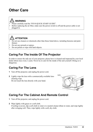 Page 37ViewSonic  PJ51034
Other Care
Caring For The Inside Of The Projector
In order to ensure the safe use of your projector, please have it cleaned and inspected by your local 
dealer about once every 2 years. Never try to care for the inside of the unit yourself. Doing so is 
dangerous.
Caring For The Lens
1Turn off the projector, and unplug the power cord.
2Lightly wipe the lens with a commercially available lens-
cleaning wipe.
Do not touch the lens directly with your hand.
Caring For The Cabinet And...