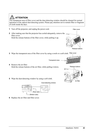 Page 39ViewSonic  PJ51036
1Turn off the projector, and unplug the power cord.
2After making sure that the projector has cooled adequately, remove the 
filter cover.
 
Hold the release buttons of the filter cover, while pulling it up. 
3Wipe the transparent area of the filter cover by using a swab or a soft cloth. 
4Remove the air filter.
Hold the release buttons of the air filter, while pulling it down. 
5Wipe the dust-detecting window by using a soft cloth.
6Replace the air filter and filter cover.
 AT T E N T...