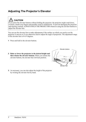 Page 107ViewSonic  PJ510
Adjusting The Projector’s Elevator
You can use the elevator feet to make adjustments if the surface on which you need to set the 
projector is uneven or if you otherwise need to adjust the angle of projection. The adjustment range 
of the elevator feet is 0 to 9 degrees.
1Press and hold in the elevator buttons.
2Raise or lower the projector to the desired height and 
then release the elevator buttons. When you release the 
elevator buttons, the elevator feet will lock position.
3As...