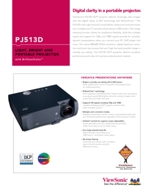 Page 1
P J 5 1 3 D
L I G H T,   B R I G H T   A N D 
P O R TA B L E   P R O J E C T O R
w i t h   B r i l l i a n t C o l o r™
ViewSonic’s  PJ513D  DLP®  projector  delivers  amazingly  clear  images 
with  the  digital  clarity  of  DLP  technology  with  BrilliantColor.™  The 
PJ513D is the right choice for small offices, classrooms and even home 
use. It weighs just 5.7 pounds and produces 2,200 lumens. The image 
reversing  function  allows  for  installation  flexibility,  while  the  multiple 
inputs...