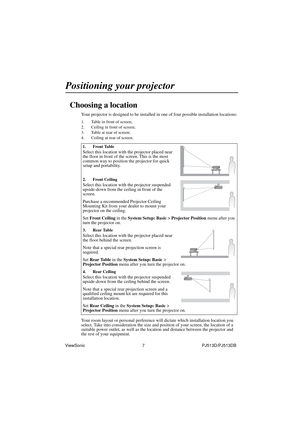 Page 13ViewSonic                                                7                                                PJ513D/PJ513DB 
Positioning your projector
Choosing a location
Your projector is designed to be installed in one of four possible installation locations: 
1. Table in front of screen; 
2. Ceiling in front of screen; 
3. Table at rear of screen;
4. Ceiling at rear of screen. 
Your room layout or personal preference will dictate which installation location you 
select. Take into consideration the size...