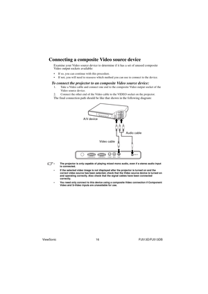 Page 22ViewSonic                                                16                                                PJ513D/PJ513DB
Connecting a composite Video source device
Examine your Video source device to determine if it has a set of unused composite 
Video output sockets available: 
• If so, you can continue with this procedure.
• If not, you will need to reassess which method you can use to connect to the device.
To connect the projector to an composite Video source device:
1. Take a Video cable and...