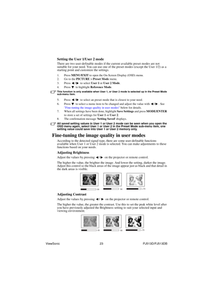 Page 29ViewSonic                                                23                                                PJ513D/PJ513DB 
Setting the User 1/User 2 mode
There are two user-definable modes if the current available preset modes are not 
suitable for your need. You can use one of the preset modes (except the User 1/2) as a 
starting point and customize the settings.
1. Press MENU/EXIT to open the On-Screen Display (OSD) menu.
2. Go to the PICTURE > Preset Mode menu.
3. Press / to select User 1 or User 2...