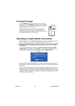 Page 32ViewSonic                                                26                                                PJ513D/PJ513DB
Freezing the image
Press the FREEZE button on the remote control to freeze 
the image. The word FREEZE will display in the upper left 
corner of the screen. To release the function, press any button 
on the projector or remote control.
Even if an image is frozen on the screen, the pictures are 
running on the video or other device. If the connected 
devices have active audio output,...