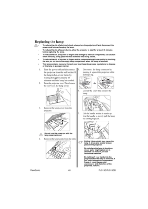 Page 46ViewSonic                                                40                                                PJ513D/PJ513DB
Replacing the lamp
• To reduce the risk of electrical shock, always turn the projector off and disconnect the 
power cord before changing the lamp.   
• To reduce the risk of severe burns, allow the projector to cool for at least 45 minutes 
before replacing the lamp.
• To reduce the risk of injuries to fingers and damage to internal components, use caution 
when removing lamp glass...