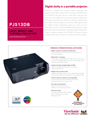Page 1
P J 5 1 3 D B
L I G H T,   B R I G H T   A N D 
P O R TA B L E   P R O J E C T O R
w i t h   B r i l l i a n t C o l o r™
ViewSonic’s  PJ513DB  DLP®  projector  delivers  amazingly  clear  
images  with  the  digital    clarity  of  DLP  technology  with  BrilliantColor. 
The  PJ513DB  is  the  right  choice  for    small  offices,  classrooms  and  
even home use. It weighs just 5.7 pounds and produces 2,200 lumens. 
The  image  reversing  function  allows  for  installation  flexibility,  while  
the...