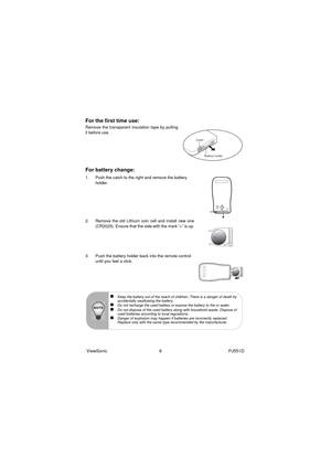 Page 14ViewSonic                                          8                                                      PJ551D
For the first time use:
Remove the transparent insulation tape by pulling
it before use.
For battery change:
1. Push the catch to the right and remove the battery 
holder.
2. Remove the old Lithium coin cell and install new one
(CR2025). Ensure that the side with the mark “+” is up.
3. Push the battery holder back into the remote control 
until you feel a click.
Catch
Battery holder
„Keep the...