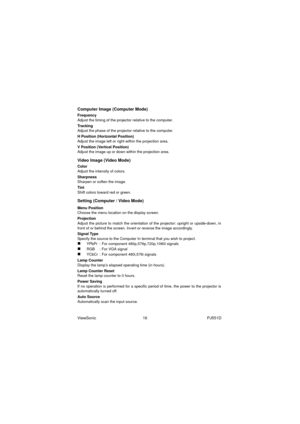 Page 22ViewSonic                                          16                                                      PJ551D
Computer Image (Computer Mode)
Frequency
Adjust the timing of the projector relative to the computer.
Tracking
Adjust the phase of the projector relative to the computer.
H Position (Horizontal Position)
Adjust the image left or right within the projection area.
V Position (Vertical Position)
Adjust the image up or down within the projection area.
Video Image (Video Mode)
Color
Adjust the...