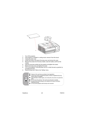 Page 26ViewSonic                                          20                                                      PJ551D
1. Turn off the projector.
2. If the projector is installed in a ceiling mount, remove it from the mount.
3. Unplug the power cord.
4. Loosen the screw in the side of the lamp cover and remove the cover.
5. Remove the screws from the lamp module, raise the handle, and lift out the 
module.
6. Insert the new lamp module into the projector and tighten the screws.
7. Replace the lamp cover and...