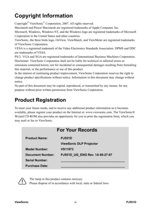 Page 5
PJ551DViewSoniciv

Copyright Information
Copyright© ViewSonic© Corporation, 2007. All rights reserved.
Macintosh and Power Macintosh are registered trademarks of Apple Computer, Inc.
Microsoft, Windows, Windows NT, and the Windows logo are registered trademarks of Microsoft 
Corporation in the United States and other countries.
ViewSonic, the three birds logo, OnView, ViewMatch, and ViewMeter are registered trademarks 
of ViewSonic Corporation.
VESA is a registered trademark of the Video Electronics...