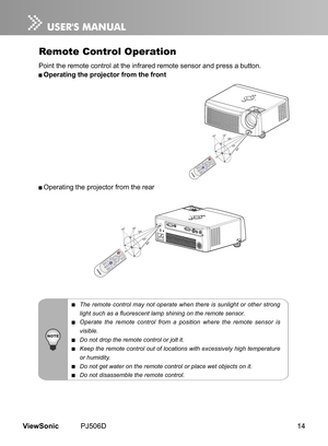 Page 19
14ViewSonic	 PJ506D

Remote Control Operation
Po nt 	 the 	 remote 	 control 	 at 	 the 	 nfrared 	 remote 	 sensor 	 and 	 press 	 a 	 button.
 Operating the projector from the front
 Operat ng 	 the 	 projector 	 from 	 the 	 rear
 The  remote  control  may  not  operate  when  there  is  sunlight  or  other  strong 
light such as a fluorescent lamp shining on the remote sensor.
 Operate  the  remote  control  from  a  position  where  the  remote  sensor  is 
visible.
 Do not drop the...