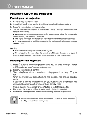 Page 21
16ViewSonic	 PJ506D

Powering On/Off  the Projector
Powering on the projector:
1.	 Remove	 the 	 projector 	 lens 	 cap.
2.	 Complete	 the 	 AC 	 power 	 cord 	 and 	 per  pheral 	 s  gnal 	 cable(s) 	 connect  ons.
3.	 	 Press 		button 	 to 	 turn 	 on 	 the 	 projector.
4.	 Turn	 on 	 your 	 source 	 (computer, 	 notebook, 	 DVD, 	 etc.). 	 The 	 projector 	 automat  cally 	
detects	 your 	 source.
	 When	 search  ng 	 message 	 appears 	 on 	 the 	 screen, 	 ensure 	 that...
