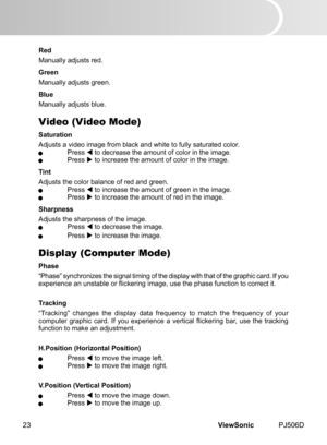 Page 28
ViewSonic	 PJ506D23

Red
Manually	 adjusts 	 red.
Green
Manually	 adjusts 	 green.
Blue
Manually	 adjusts 	 blue.
Video (Video Mode)
Saturation
Adjusts	 a 	 v  deo 	 mage 	 from 	 black 	 and 	 wh  te 	 to 	 fully 	 saturated 	 color.	 Press		to 	 decrease 	 the 	 amount 	 of 	 color 	 n 	 the 	 mage.	 Press		to 	 ncrease 	 the 	 amount 	 of 	 color 	 n 	 the 	 mage.
Tint
Adjusts	 the 	 color 	 balance 	 of 	 red 	 and 	 green.	 Press		to 	 ncrease...