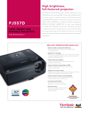 Page 1
P J 5 5 7 D
L I G H T,   B R I G H T   A N D 
P O R TA B L E   P R O J E C T O R
w i t h   B r i l l i a n t C o l o r™
The ViewSonic® PJ557D DLP® projector features 2,200 lumens, native 
1024x768 resolution, ultra-high 2000:1 contrast ratio and BrilliantColor™  
for precise images in virtually any setting. This full-featured projector  
includes MULTIPLE INPUTS for connecting a computer or video  source, 
DUAL  5-WATT  SPEAKERS  for  complete  multimedia  presentations,  
VERTICAL  KEYSTONE  CORRECTION...