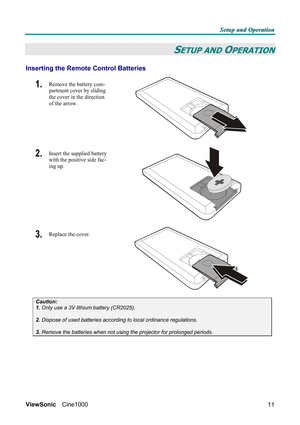 Page 17S S
S
e e
e
t t
t
u u
u
p p
p
   
 
a a
a
n n
n
d d
d
   
 
O O
O
p p
p
e e
e
r r
r
a a
a
t t
t
i i
i
o o
o
n n
n
   
 
ViewSonic Cine1000  
11
SETUP AND OPERATION 
Inserting the Remote Control Batteries 
1.  Remove the battery com-
partment cover by sliding 
the cover in the direction 
of the arrow. 
 
2.  Insert the supplied battery 
with the positive side fac-
ing up. 
 
3.  Replace the cover. 
 
Caution: 
1. Only use a 3V lithium battery (CR2025). 
 
2. Dispose of used batteries according to local...