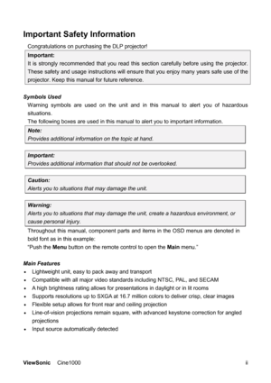 Page 3ViewSonic Cine1000      ii
Important Safety Information 
Congratulations on purchasing the DLP projector! 
Important: 
It is strongly recommended that you read this section carefully before using the projector. 
These safety and usage instructions will ensure that you enjoy many years safe use of the 
projector. Keep this manual for future reference. 
 
Symbols Used 
Warning symbols are used on the unit and in this manual to alert you of hazardous 
situations.  
The following boxes are used in this...