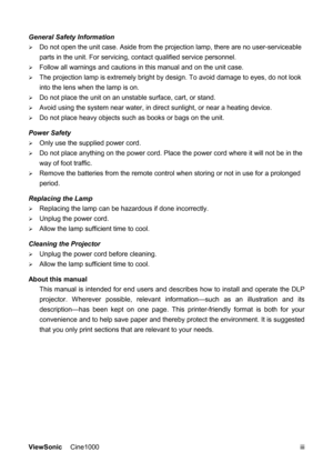 Page 4ViewSonic Cine1000      iii General Safety Information 
¾ Do not open the unit case. Aside from the projection lamp, there are no user-serviceable 
parts in the unit. For servicing, contact qualified service personnel. 
¾ Follow all warnings and cautions in this manual and on the unit case. 
¾ The projection lamp is extremely bright by design. To avoid damage to eyes, do not look 
into the lens when the lamp is on.   
¾ Do not place the unit on an unstable surface, cart, or stand. 
¾ Avoid using the...