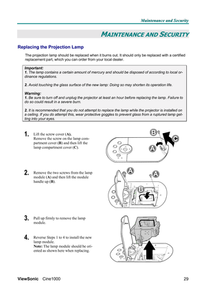 Page 35M M
M
a a
a
i i
i
n n
n
t t
t
e e
e
n n
n
a a
a
n n
n
c c
c
e e
e
   
 
a a
a
n n
n
d d
d
   
 
S S
S
e e
e
c c
c
u u
u
r r
r
i i
i
t t
t
y y
y
   
 
ViewSonic Cine1000  
29
MAINTENANCE AND SECURITY 
Replacing the Projection Lamp 
The projection lamp should be replaced when it burns out. It should only be replaced with a certified 
replacement part, which you can order from your local dealer.  
Important: 
1. The lamp contains a certain amount of mercury and should be disposed of according to local or-...