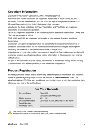 Page 5ViewSonic Cine1000      iv
Copyright Information 
Copyright © ViewSonic® Corporation, 2005. All rights reserved. 
Macintosh and Power Macintosh are registered trademarks of Apple Computer, Inc. 
Microsoft, Windows, Windows NT, and the Windows logo are registered trademarks of 
Microsoft Corporation in the United States and other countries. 
ViewSonic, the three birds logo, OnView, ViewMatch, and ViewMeter are registered 
trademarks of ViewSonic Corporation. 
VESA is a registered trademark of the Video...