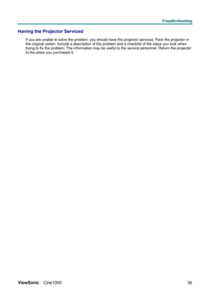 Page 42T T
T
r r
r
o o
o
u u
u
b b
b
l l
l
e e
e
s s
s
h h
h
o o
o
o o
o
t t
t
i i
i
n n
n
g g
g
   
 
ViewSonic Cine1000  
36
Having the Projector Serviced 
If you are unable to solve the problem, you should have the projector serviced. Pack the projector in 
the original carton. Include a description of the problem and a checklist of the steps you took when 
trying to fix the problem. The information may be useful to the service personnel. Return the projector 
to the place you purchased it.  