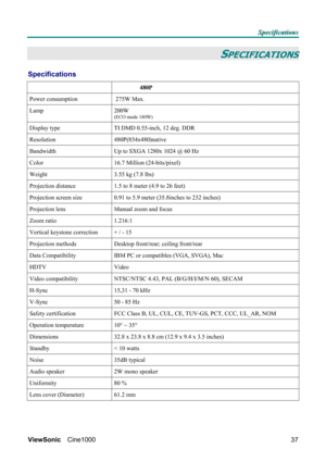 Page 43S S
S
p p
p
e e
e
c c
c
i i
i
f f
f
i i
i
c c
c
a a
a
t t
t
i i
i
o o
o
n n
n
s s
s
   
 
ViewSonic Cine1000  
37
SPECIFICATIONS 
Specifications 
 
                 480P   
Power consumption   275W Max.       
Lamp 200W 
(ECO mode 180W) 
 
 
 
 
 
 
Display type  TI DMD 0.55-inch, 12 deg. DDR   
Resolution 480P(854x480)native  
Bandwidth  Up to SXGA 1280x 1024 @ 60 Hz   
Color  16.7 Million (24-bits/pixel) 
Weight  3.55 kg (7.8 lbs) 
Projection distance  1.5 to 8 meter (4.9 to 26 feet) 
Projection screen...