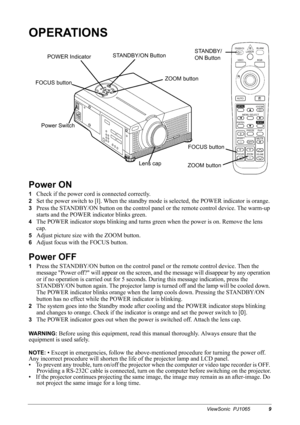 Page 11ViewSonic  PJ10659
OPERATIONS
Power ON
1Check if the power cord is connected correctly.
2Set the power switch to [
I]. When the standby mode is selected, the POWER indicator is orange.
3Press the STANDBY/ON button on the control panel or the remote control device. The warm-up 
starts and the POWER indicator blinks green.
4The POWER indicator stops blinking and turns green when the power is on. Remove the lens 
cap.
5Adjust picture size with the ZOOM button.
6Adjust focus with the FOCUS button.
Power OFF...