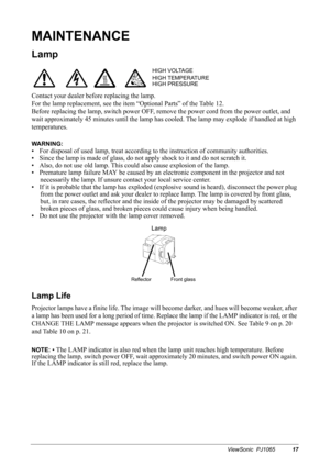 Page 19ViewSonic  PJ106517
MAINTENANCE
Lamp
Contact your dealer before replacing the lamp.
For the lamp replacement, see the item “Optional Parts” of the Table 12.
Before replacing the lamp, switch power OFF, remove the power cord from the power outlet, and 
wait approximately 45 minutes until the lamp has cooled. The lamp may explode if handled at high 
temperatures.
WARNING: 
• For disposal of used lamp, treat according to the instruction of community authorities.
• Since the lamp is made of glass, do not...