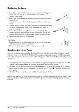 Page 2018ViewSonic  PJ1065
Replacing the Lamp
1Switch the projector OFF, remove the power cord from the power 
outlet, and wait at least 45 minutes for the unit to cool.
2Prepare a new lamp.
3Check that the projector has cooled sufficiently, and gently turn it 
upside down.
4Loosen the screw as shown in the diagram, and remove the lamp 
cover.
5Loosen the two screws, and gently remove the lamp while holding 
the grips. Touching the inside of the lamp case may result in 
uneven coloring.
6Install the new lamp...