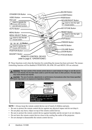 Page 64ViewSonic  PJ1065
     These functions work when the function for controlling the mouse has been activated. The mouse-
controlling function will be disabled if POSITION, BLANK ON and MENU ON are selected.
NOTE: • Always keep the remote control device out of reach of children and pets.
• Be sure to protect the remote control device against any physical impact and do not drop it.
• Do not place any heavy object on top of the remote control device.
• Be sure to protect the remote control device against...