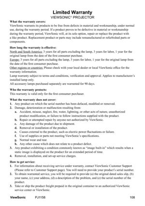 Page 113
Limited Warranty
VIEWSONIC® PROJECTOR
What the warranty covers:
ViewSonic warrants its products to be free from defects in material and w\
orkmanship, under normal 
use, during the warranty period. If a product proves to be defective in \
material or workmanship 
during the warranty period, ViewSonic will, at its sole option, repair or replace the product with 
a like product. Replacement product or parts may include remanufactured \
or refurbished parts or 
components.
How long the warranty is...