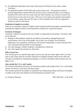 Page 114
4.  
For additional information or the name of the nearest ViewSonic service center, contact 
ViewSonic.
5.  For applicable models with the PIN code security feature only.  This projector contains a 
personal identification number (PIN) that restricts access to authorized users. If you for get to 
record the PIN code in the User Guide with your Serial Number, you will have to send in the 
unit for service so the code can be reset.  However, if you register your product serial number 
with ViewSonic,...