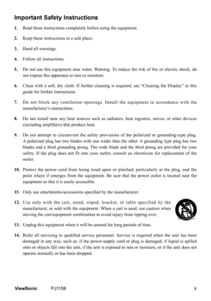 Page 3
ViewSonic	 PJ1158
Important Safety Instructions
1.  Read these instructions completely before using the equipment.
2.   Keep these instructions in a safe place.
3.   Heed all warnings.
4.   Follow all instructions.
5.  	 Do	 not	use	 this	 equipment	 near	water.	 Warning:	 To	reduce	 the	risk	 of	fire	 or	electric	 shock,	do	
not expose this apparatus to rain or moisture.
6.    Clean  with  a  soft,  dry  cloth.  If  further  cleaning  is  required,  see  “Cleaning  the  Display”  in  this...