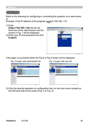 Page 65
Settings
Settngs
Refer to the following for configuring or controlling the projector via a web brows-
er.
Example:	If	the	IP	address	of	the	projector	s	set	to	192.168.1.10:
1)		 Enter
	
[https://192.168.1.10]  nto	the	ad-
dress	bar	of	the	web	browser	and	the	
screen	n	Fg.	1	wll	be	dsplayed.
2)		 Enter	your	ID	and	password	and	clck	
[Logon].
If	the	logon	s	successful	ether	the	Fg.2	or	Fg.3	screen	wll	be	dsplayed.
3)   Click the desired...