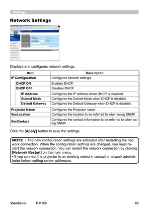 Page 67
Settings
Network Settings
Displays and configures network settings.
Clck	the	
[Apply]	button	to	save	the	settngs.
• The new configuration settings are activated after restarting the net-
work connection. When the configuration settings are changed, you must re-
start 	the	 network 	connect on.	You	 can	restart 	the	 network 	connect on	by	clck ng	
[Network Restart] 	on	the	man	menu.
•	If	you	connect	the	projector	to	an	exstng	network,	consult	a	network...