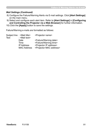 Page 86
Failure & Warning Alerts via E-mail
 8)  Configure the Failure/Warning Alerts via E-mail settings. Click [Alert Settings]	
on	the	man	menu.
 9)   Select and configure each alert item. Refer to 
[Alert Settings] 	n	[Configuring	
and Controlling the Projector via a Web Browser] 	for	further	nformaton.
10)	Clck	the	
[Apply] 	button	to	save	the	settngs.
Failure/Warning e-mails are formatted as follows:
Subject	lne	 :		 
Text		 :	
		 Date	 
	 Tme	 
	 IP	Address	 
	 MAC...