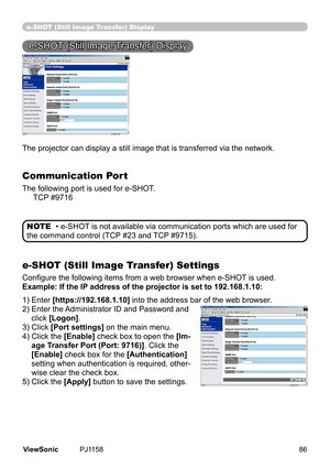 Page 91
e-SHOT (Still Image Transfer) Display
e-SHOT (Still Image Transfer) Display
The	projector	can	dsplay	a	stll	mage	that	s	transferred	va	the	network.
Communication Port
The following port is used for e-SHOT.
					TCP 	#9716
e-SHOT (Still Image Transfer) Settings
Configure the following items from a web browser when e-SHOT is used.
Example: If the IP address of the projector is set to 192.168.1.10:
• e-SHOT is not available via communication ports which are used for 
the	command...