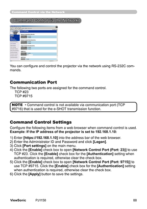 Page 93
Command Control via the Network
Command	Control	va	the	Network
You can configure and control the projector via the network using RS-232C com-
mands.
Communication Port
The	followng	two	ports	are	assgned	for	the	command	control.
					TCP 	#23
					 TCP 	#9715
Command Control Settings
Configure the following items from a web browser when command control is used.
Example: If the IP address of the projector is set to 192.168.1.10:
•	Command	control	s	not	avalable	va...