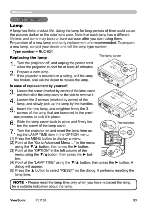 Page 98
Mantenance
Lamp
A lamp has finite product life. Using the lamp for long periods of time could cause 
the	pctures	darker	or	the	color	tone	poor.	Note	that	each	lamp	has	a	dfferent	
lfetme,	and	some	may	burst	or	burn	out	soon	after	you	start	usng	them.
	
Preparaton	of	a	new	lamp	and	early	replacement	are	recommended.	 To	prepare	
a	new	lamp,	contact	your	dealer	and	tell	the	lamp	type	number.
Type number = RLC-021
Replacing the lamp
1.	Turn	the	projector	off,	and	unplug...