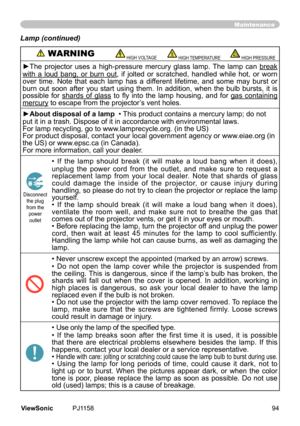 Page 99
Maintenance
Lamp (continued)
 WARNING HIGH VOLTAGE HIGH TEMPERATURE HIGH PRESSURE
►The  projector  uses  a  high-pressure  mercury  glass  lamp.  The  lamp  can break	
wth	 a	loud	 bang,	 or	burn	 out,	 f	 jolted	 or	scratched,	 handled	whle	hot,	or	worn	
over	 tme.	 Note	that	each	 lamp	has	a	dfferent	 lfetme,	and	some	 may	burst	 or	
burn	 out	soon	 after	you	start	 usng	 them.	 In	addton,	 when	the	bulb	 bursts,	 t	 s	
possble	 for...