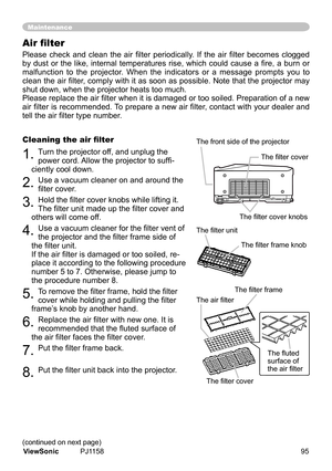 Page 100
Please  check  and  clean  the  air  filter  periodically.  If  the  air  filter  becomes  clogged 
by  dust  or  the  like,  internal  temperatures  rise,  which  could  cause  a  fire,  a  burn  or 
malfuncton 	to 	the 	projector. 	When 	the 	 nd cators 	or 	a 	message 	prompts 	you 	to	
clean the air filter, comply with it as soon as possible. Note that the projector may 
shut	down,	when	the	projector	heats	too	much.
Please replace the air filter when it is damaged or too soiled....