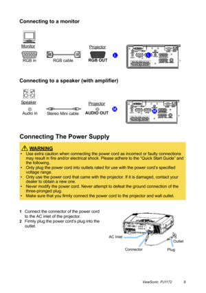 Page 14ViewSonic  PJ1172 9
Connecting to a monitor
Connecting to a speaker (with amplifier)
Connecting The Power Supply
1Connect the connector of the power cord 
to the AC inlet of the projector.
2Firmly plug the power cord’s plug into the 
outlet.
 WA R N I N G
• Use extra caution when connecting the power cord as incorrect or faulty connections 
may result in fire and/or electrical shock. Please adhere to the “Quick Start Guide” and 
the following.
• Only plug the power cord into outlets rated for use with...