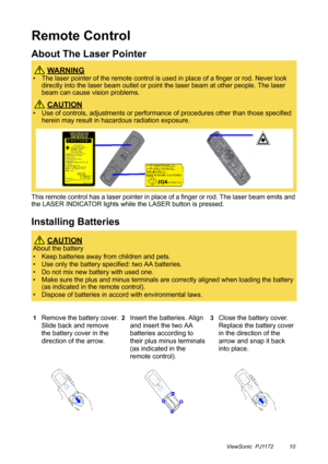 Page 15ViewSonic  PJ1172 10
Remote Control
About The Laser Pointer
This remote control has a laser pointer in place of a finger or rod. The laser beam emits and 
the LASER INDICATOR lights while the LASER button is pressed.
Installing Batteries
 WA R N I N G
• The laser pointer of the remote control is used in place of a finger or rod. Never look 
directly into the laser beam outlet or point the laser beam at other people. The laser 
beam can cause vision problems.
 CAUTION
• Use of controls, adjustments or...