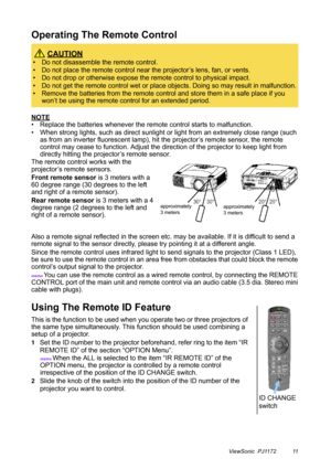 Page 16ViewSonic  PJ1172 11
Operating The Remote Control
NOTE
• Replace the batteries whenever the remote control starts to malfunction.
• When strong lights, such as direct sunlight or light from an extremely close range (such 
as from an inverter fluorescent lamp), hit the projector’s remote sensor, the remote 
control may cease to function. Adjust the direction of the projector to keep light from 
directly hitting the projector’s remote sensor.
The remote control works with the 
projector’s remote sensors....