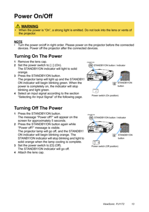 Page 18ViewSonic  PJ1172 13
Power On/Off
NOTE
• Turn the power on/off in right order. Please power on the projector before the connected 
devices. Power off the projector after the connected devices.
Turning On The Power
1Remove the lens cap.
2Set the power switch to [ | ] (On).
The STANDBY/ON indicator will light to solid 
orange.
3Press the STANDBY/ON button.
The projector lamp will light up and the STANDBY/
ON indicator will begin blinking green. When the 
power is completely on, the indicator will stop...